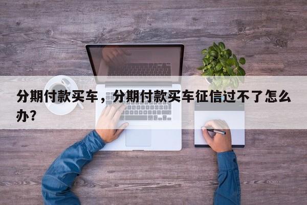 分期付款買(mǎi)車(chē)，分期付款買(mǎi)車(chē)征信過(guò)不了怎么辦？