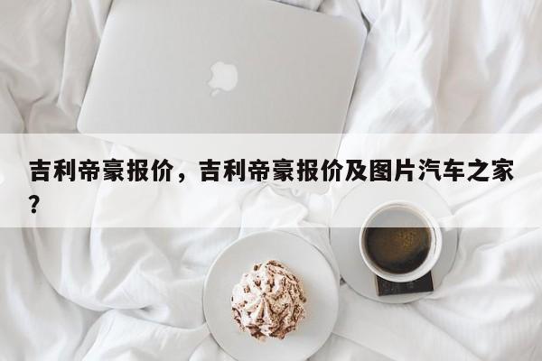 吉利帝豪報(bào)價(jià)，吉利帝豪報(bào)價(jià)及圖片汽車(chē)之家？