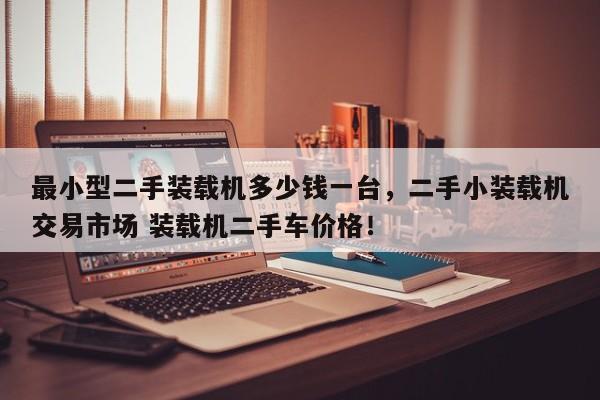 最小型二手裝載機多少錢一臺，二手小裝載機交易市場 裝載機二手車價格！