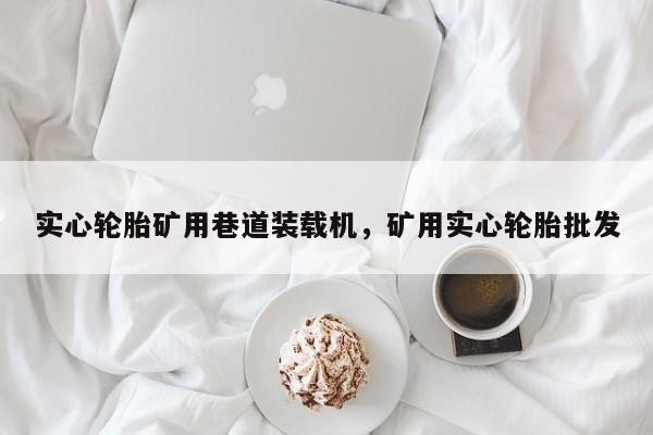 實心輪胎礦用巷道裝載機，礦用實心輪胎批發(fā)