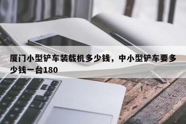廈門小型鏟車裝載機多少錢，中小型鏟車要多少錢一臺180