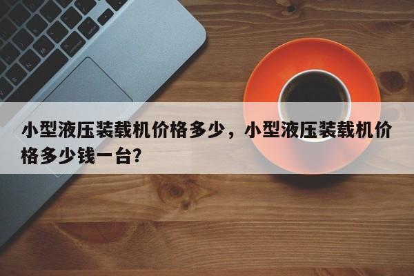 小型液壓裝載機價格多少，小型液壓裝載機價格多少錢一臺？