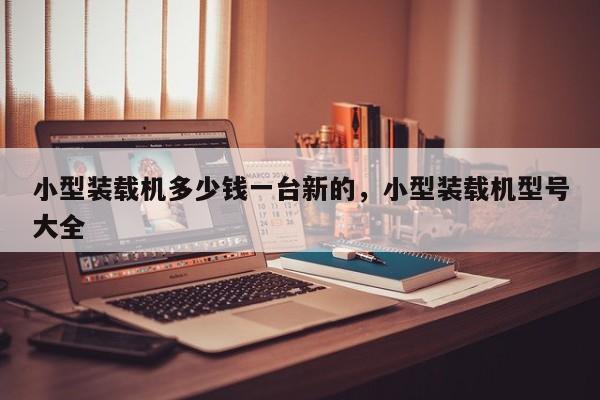小型裝載機多少錢一臺新的，小型裝載機型號大全