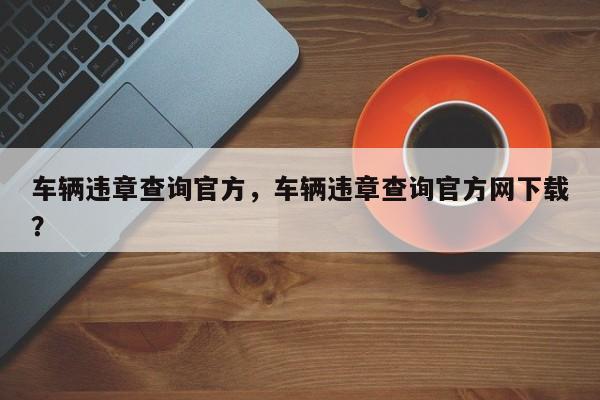 車輛違章查詢官方，車輛違章查詢官方網(wǎng)下載？