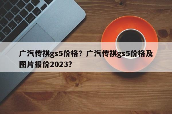 廣汽傳祺gs5價格？廣汽傳祺gs5價格及圖片報價2023？
