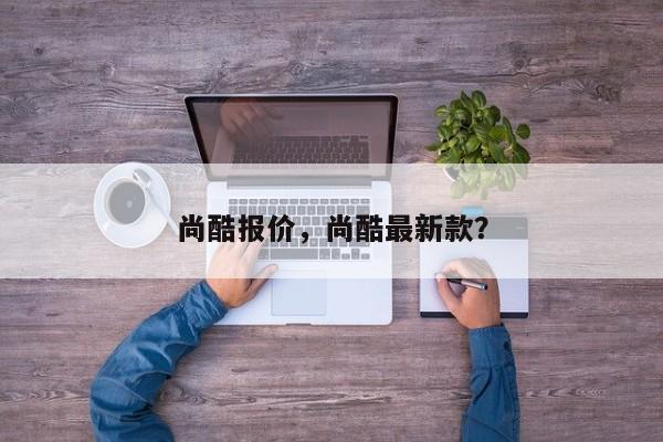 尚酷報(bào)價(jià)，尚酷最新款？