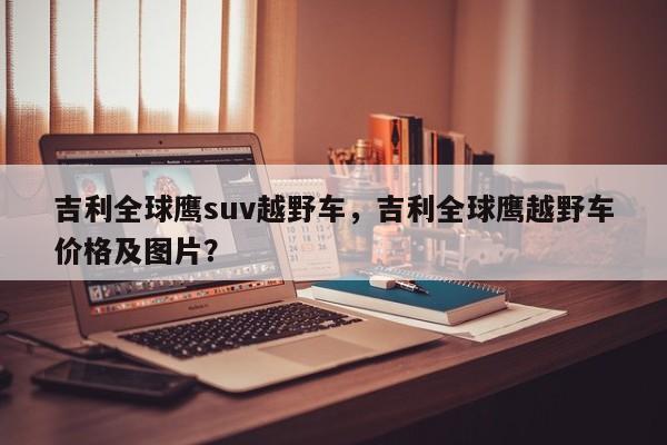 吉利全球鷹suv越野車，吉利全球鷹越野車價格及圖片？