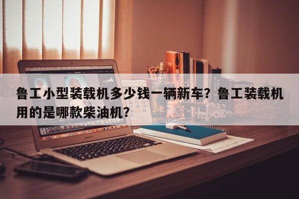 魯工小型裝載機(jī)多少錢一輛新車？魯工裝載機(jī)用的是哪款柴油機(jī)？