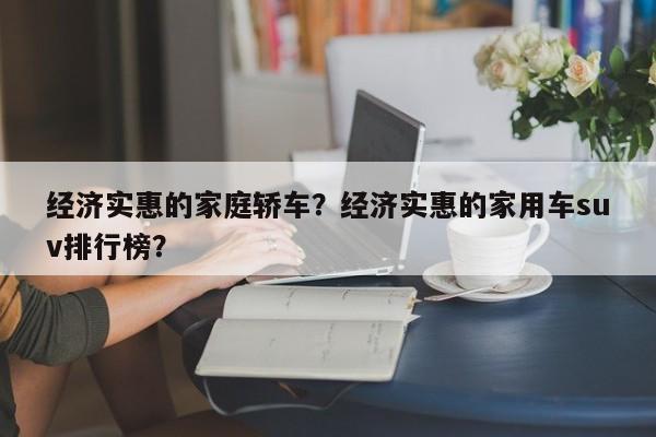 經(jīng)濟(jì)實(shí)惠的家庭轎車？經(jīng)濟(jì)實(shí)惠的家用車suv排行榜？