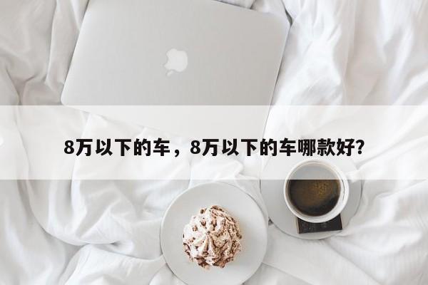 8萬以下的車，8萬以下的車哪款好？