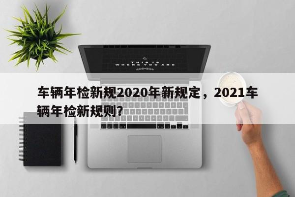 車輛年檢新規(guī)2020年新規(guī)定，2021車輛年檢新規(guī)則？