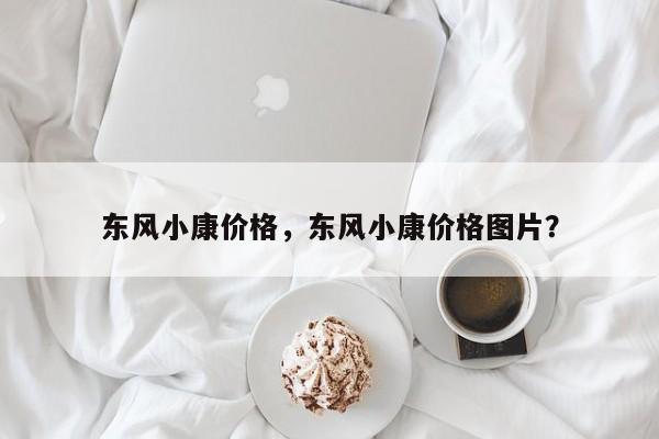 東風(fēng)小康價(jià)格，東風(fēng)小康價(jià)格圖片？