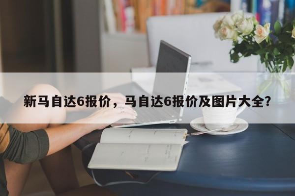 新馬自達(dá)6報(bào)價(jià)，馬自達(dá)6報(bào)價(jià)及圖片大全？