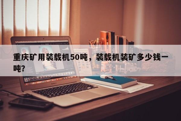 重慶礦用裝載機50噸，裝載機裝礦多少錢一噸？
