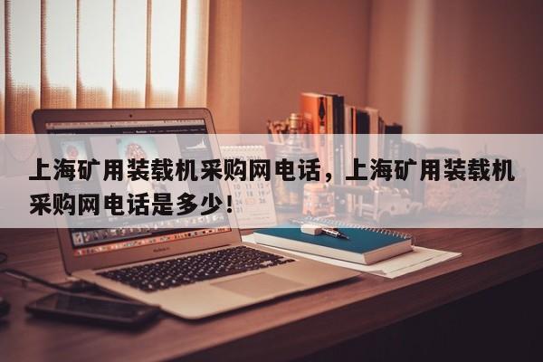 上海礦用裝載機采購網(wǎng)電話，上海礦用裝載機采購網(wǎng)電話是多少！