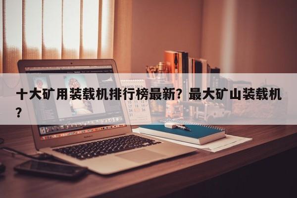 十大礦用裝載機(jī)排行榜最新？最大礦山裝載機(jī)？