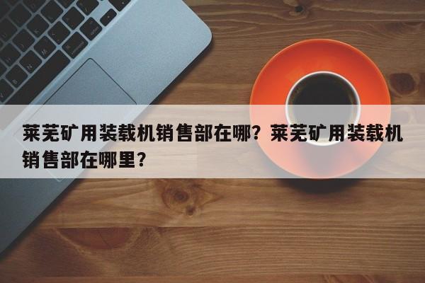 萊蕪礦用裝載機(jī)銷售部在哪？萊蕪礦用裝載機(jī)銷售部在哪里？