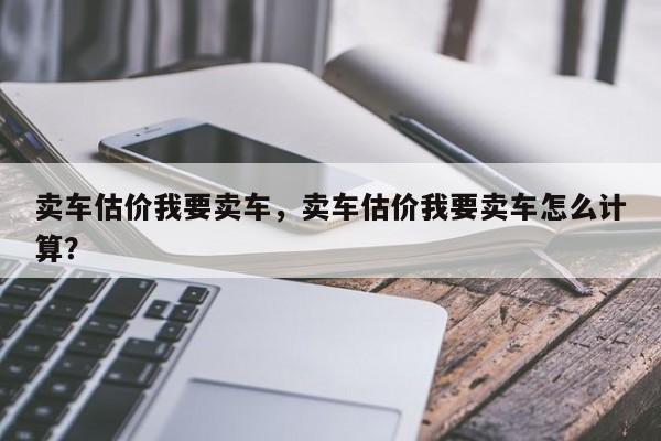 賣車估價我要賣車，賣車估價我要賣車怎么計算？