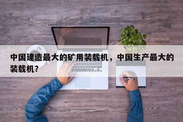 中國建造最大的礦用裝載機，中國生產(chǎn)最大的裝載機？