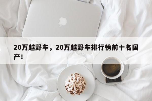 20萬越野車，20萬越野車排行榜前十名國產(chǎn)！