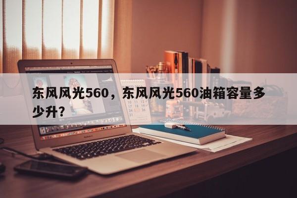 東風風光560，東風風光560油箱容量多少升？