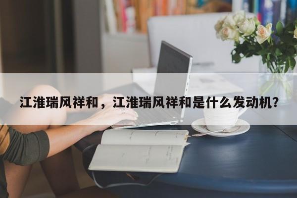 江淮瑞風(fēng)祥和，江淮瑞風(fēng)祥和是什么發(fā)動機？