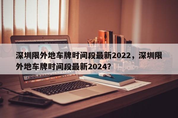 深圳限外地車牌時間段最新2022，深圳限外地車牌時間段最新2024？