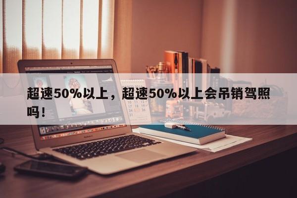 超速50%以上，超速50%以上會吊銷駕照嗎！