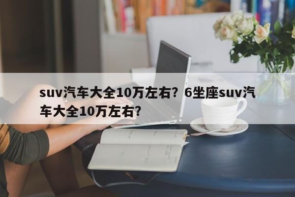 suv汽車(chē)大全10萬(wàn)左右？6坐座suv汽車(chē)大全10萬(wàn)左右？