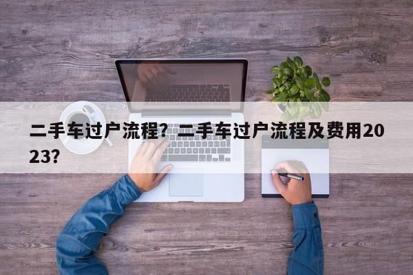 二手車過戶流程？二手車過戶流程及費用2023？