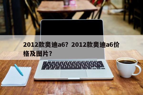 2012款奧迪a6？2012款奧迪a6價格及圖片？