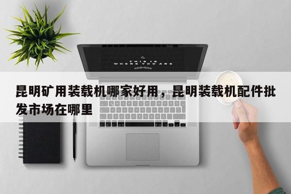 昆明礦用裝載機(jī)哪家好用，昆明裝載機(jī)配件批發(fā)市場(chǎng)在哪里