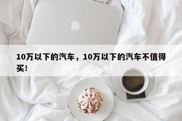 10萬以下的汽車，10萬以下的汽車不值得買！