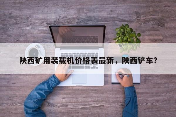 陜西礦用裝載機(jī)價(jià)格表最新，陜西鏟車？