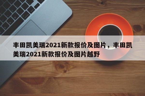 豐田凱美瑞2021新款報(bào)價(jià)及圖片，豐田凱美瑞2021新款報(bào)價(jià)及圖片越野