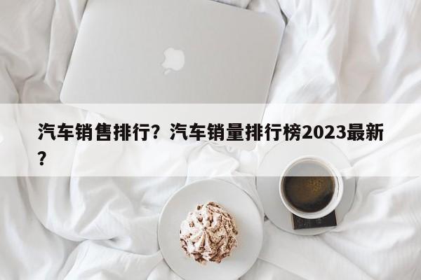 汽車銷售排行？汽車銷量排行榜2023最新？