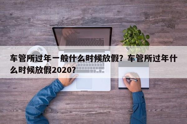 車管所過年一般什么時候放假？車管所過年什么時候放假2020？