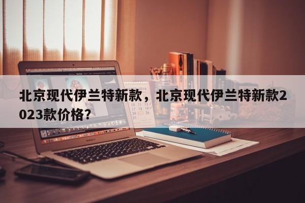 北京現(xiàn)代伊蘭特新款，北京現(xiàn)代伊蘭特新款2023款價格？