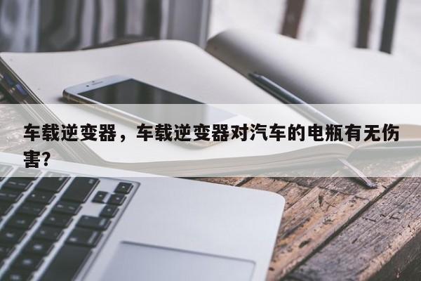 車載逆變器，車載逆變器對汽車的電瓶有無傷害？