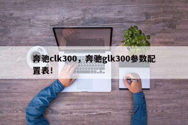 奔馳clk300，奔馳glk300參數配置表！