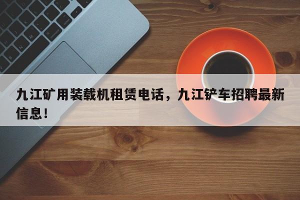 九江礦用裝載機(jī)租賃電話，九江鏟車招聘最新信息！