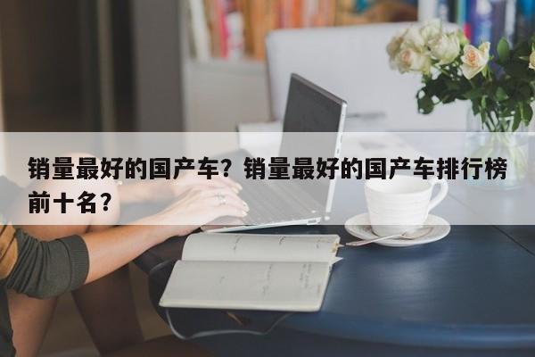 銷量最好的國產(chǎn)車？銷量最好的國產(chǎn)車排行榜前十名？