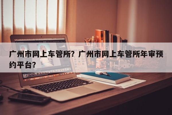 廣州市網(wǎng)上車管所？廣州市網(wǎng)上車管所年審預(yù)約平臺？