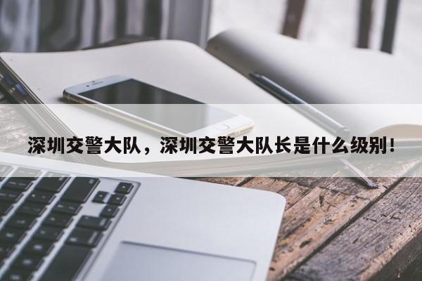 深圳交警大隊(duì)，深圳交警大隊(duì)長是什么級(jí)別！