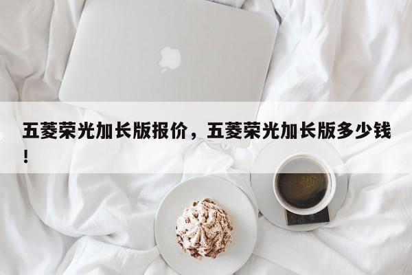 五菱榮光加長版報價，五菱榮光加長版多少錢！