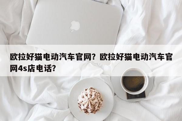 歐拉好貓電動(dòng)汽車官網(wǎng)？歐拉好貓電動(dòng)汽車官網(wǎng)4s店電話？
