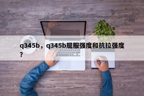 q345b，q345b屈服強(qiáng)度和抗拉強(qiáng)度？